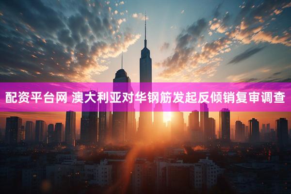 配资平台网 澳大利亚对华钢筋发起反倾销复审调查