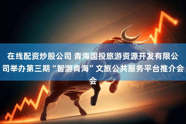 在线配资炒股公司 青海国投旅游资源开发有限公司举办第三期“智游青海”文旅公共服务平台推介会