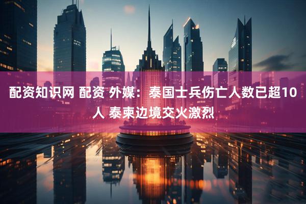 配资知识网 配资 外媒：泰国士兵伤亡人数已超10人 泰柬边境交火激烈