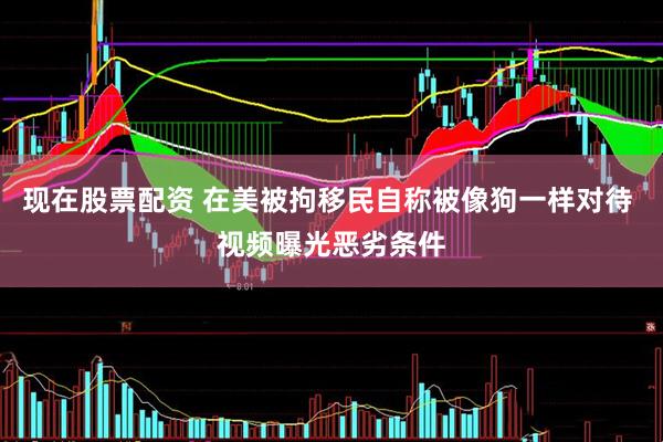现在股票配资 在美被拘移民自称被像狗一样对待 视频曝光恶劣条件