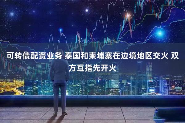 可转债配资业务 泰国和柬埔寨在边境地区交火 双方互指先开火