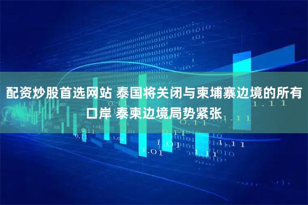 配资炒股首选网站 泰国将关闭与柬埔寨边境的所有口岸 泰柬边境局势紧张