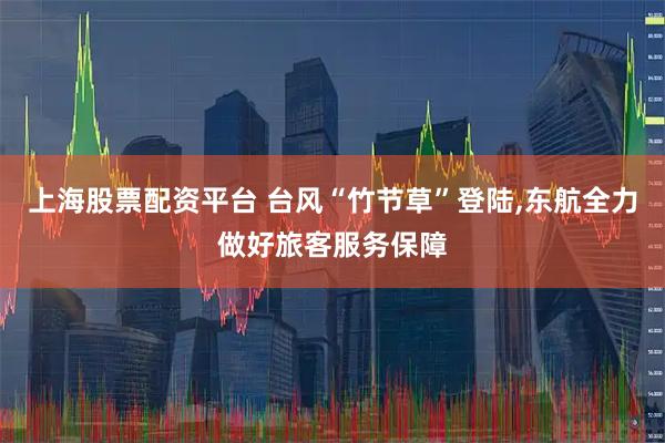 上海股票配资平台 台风“竹节草”登陆,东航全力做好旅客服务保障