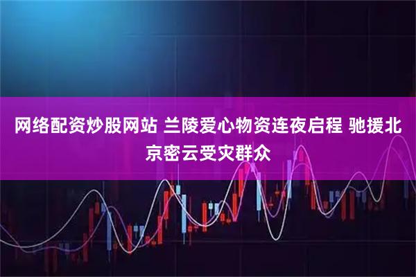 网络配资炒股网站 兰陵爱心物资连夜启程 驰援北京密云受灾群众