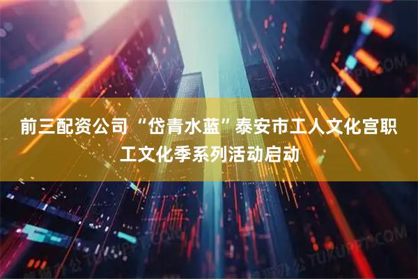 前三配资公司 “岱青水蓝”泰安市工人文化宫职工文化季系列活动启动