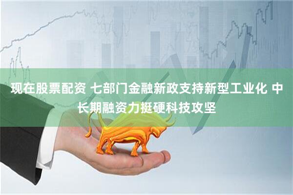 现在股票配资 七部门金融新政支持新型工业化 中长期融资力挺硬科技攻坚