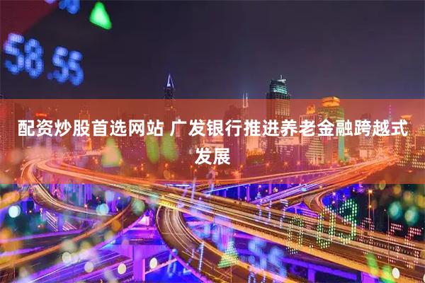 配资炒股首选网站 广发银行推进养老金融跨越式发展