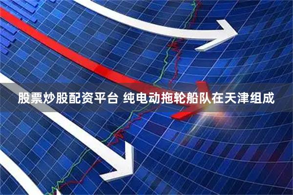 股票炒股配资平台 纯电动拖轮船队在天津组成