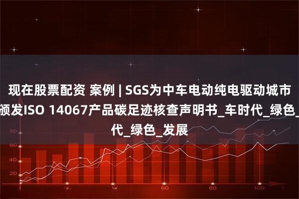 现在股票配资 案例 | SGS为中车电动纯电驱动城市客车颁发ISO 14067产品碳足迹核查声明书_车时代_绿色_发展