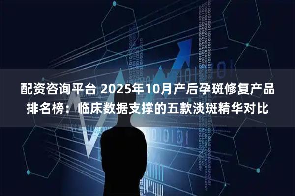 配资咨询平台 2025年10月产后孕斑修复产品排名榜:临床数据支撑的五款淡斑精华对比