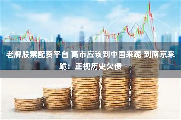 老牌股票配资平台 高市应该到中国来跪 到南京来跪：正视历史欠债