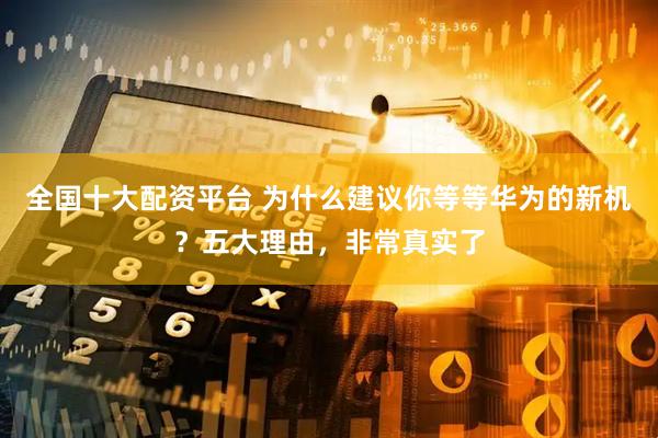 全国十大配资平台 为什么建议你等等华为的新机？五大理由，非常真实了