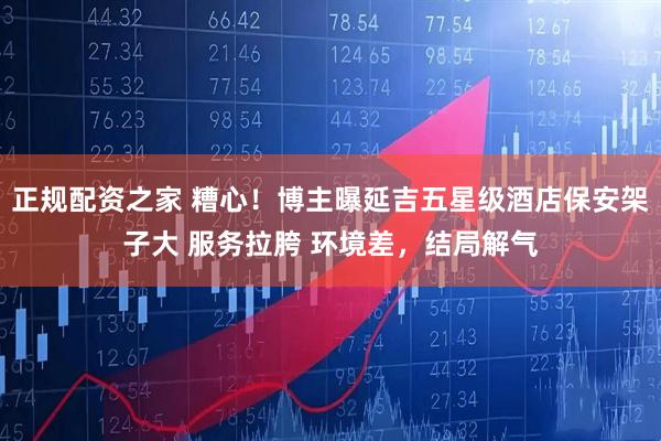 正规配资之家 糟心！博主曝延吉五星级酒店保安架子大 服务拉胯 环境差，结局解气