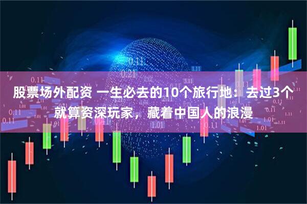 股票场外配资 一生必去的10个旅行地：去过3个就算资深玩家，藏着中国人的浪漫