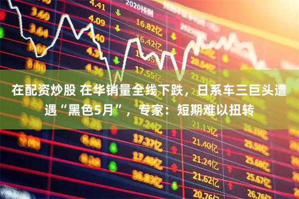 在配资炒股 在华销量全线下跌，日系车三巨头遭遇“黑色5月”，专家：短期难以扭转