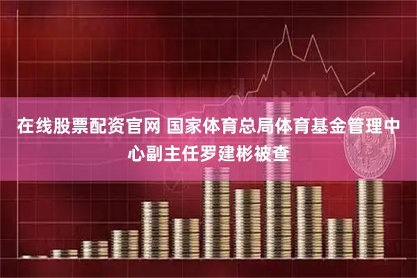 在线股票配资官网 国家体育总局体育基金管理中心副主任罗建彬被查