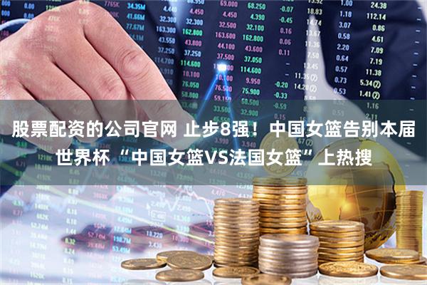 股票配资的公司官网 止步8强！中国女篮告别本届世界杯 “中国女篮VS法国女篮”上热搜